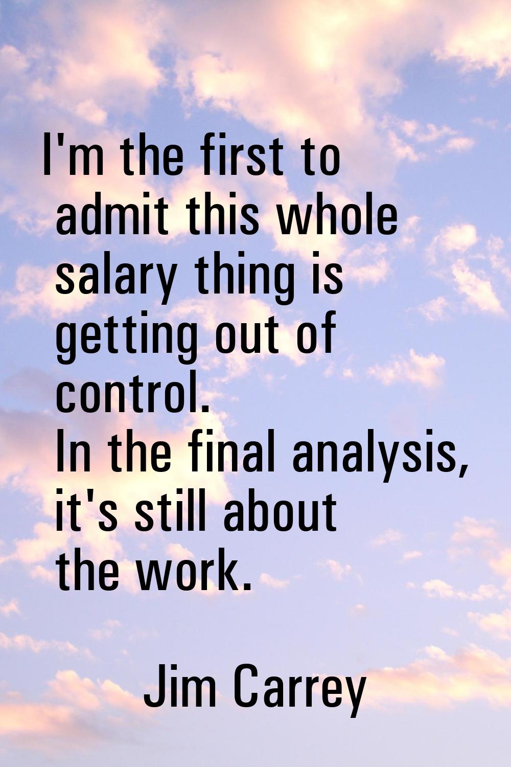 I'm the first to admit this whole salary thing is getting out of control. In the final analysis, it