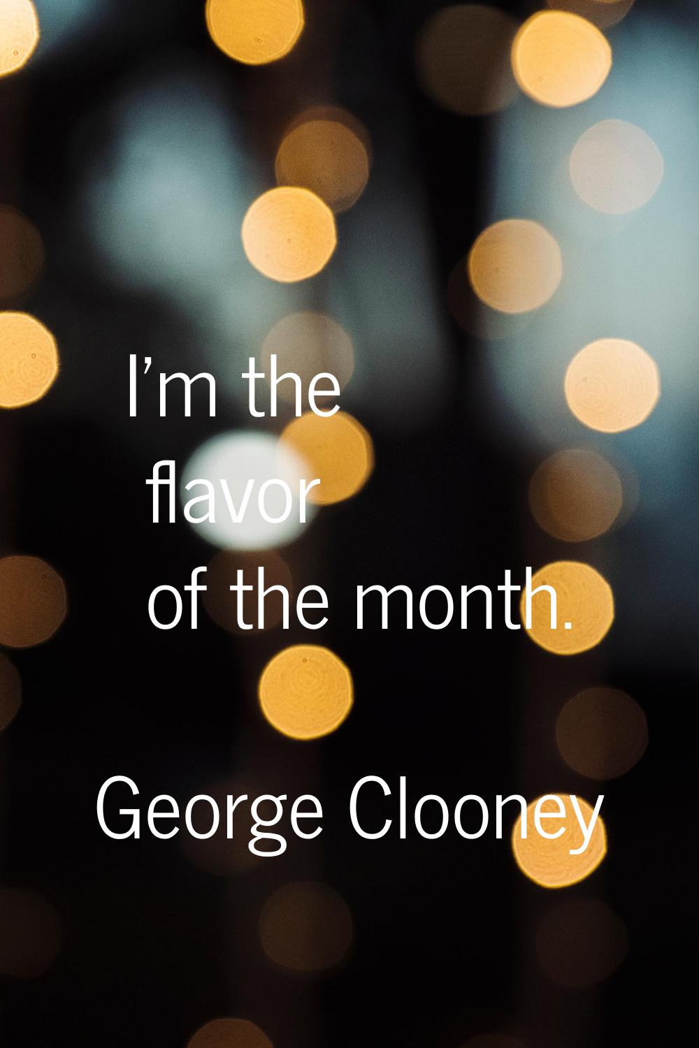 I'm the flavor of the month.