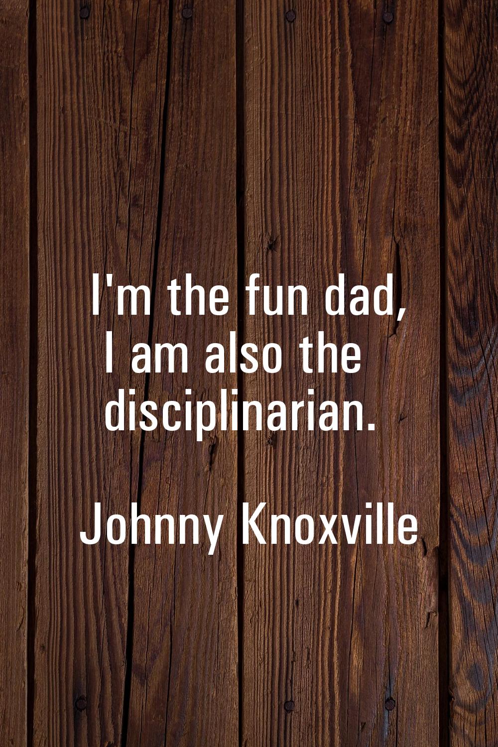 I'm the fun dad, I am also the disciplinarian.