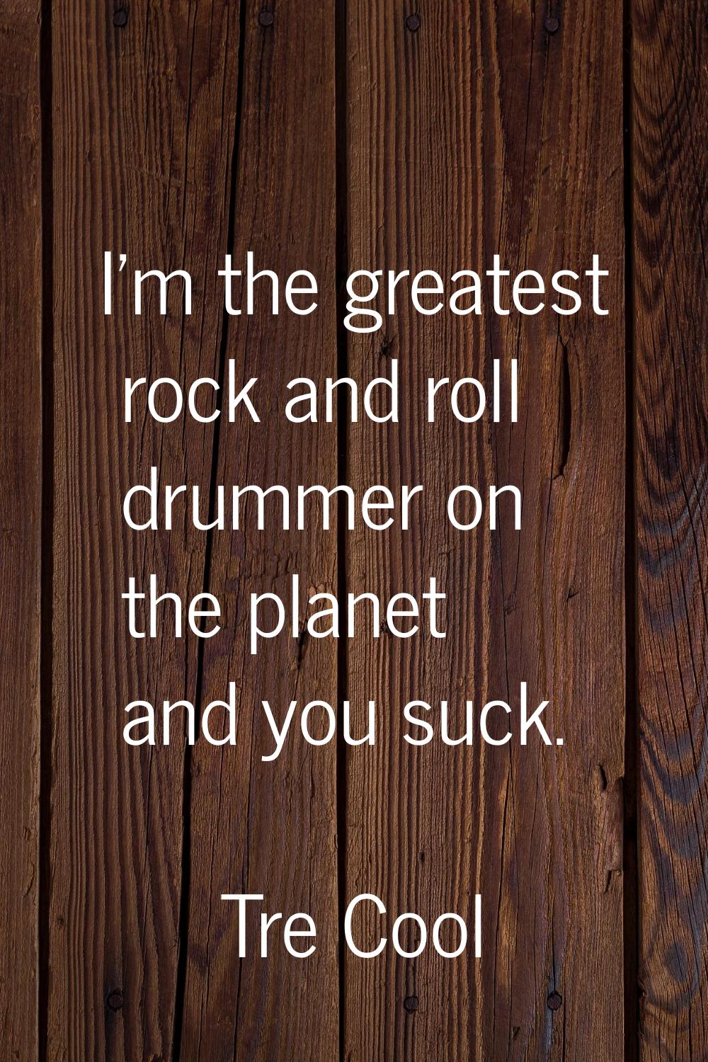I'm the greatest rock and roll drummer on the planet and you suck.