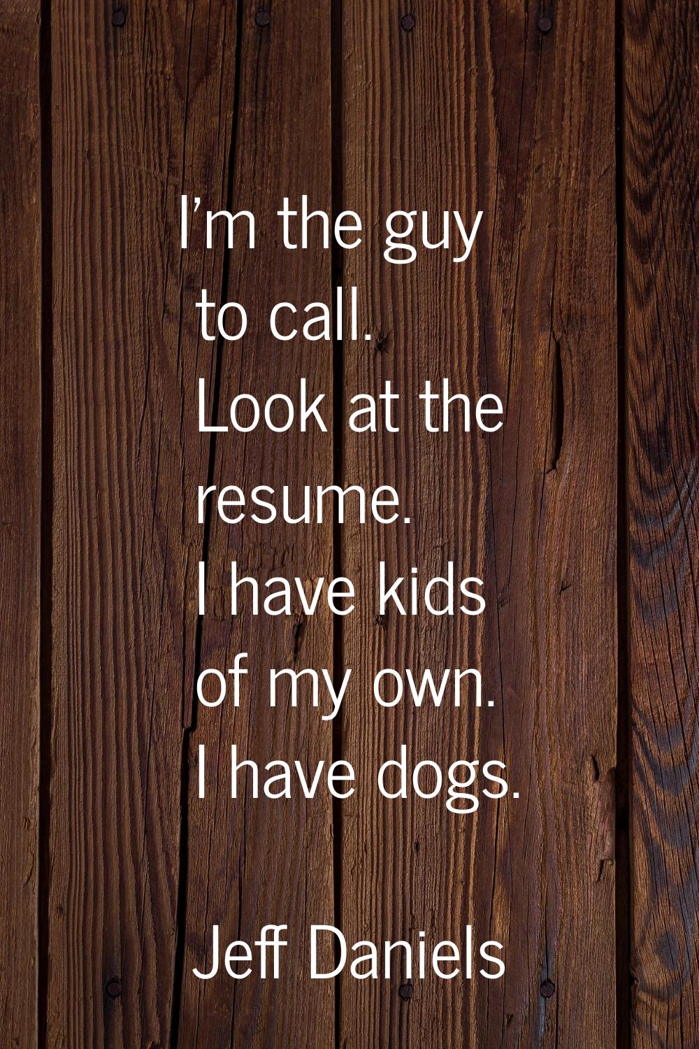 I'm the guy to call. Look at the resume. I have kids of my own. I have dogs.