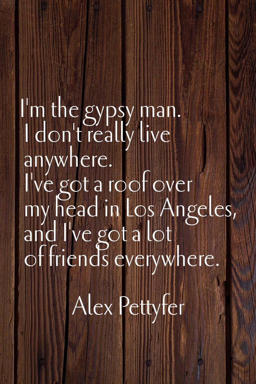 I'm the gypsy man. I don't really live anywhere. I've got a roof over my head in Los Angeles, and I