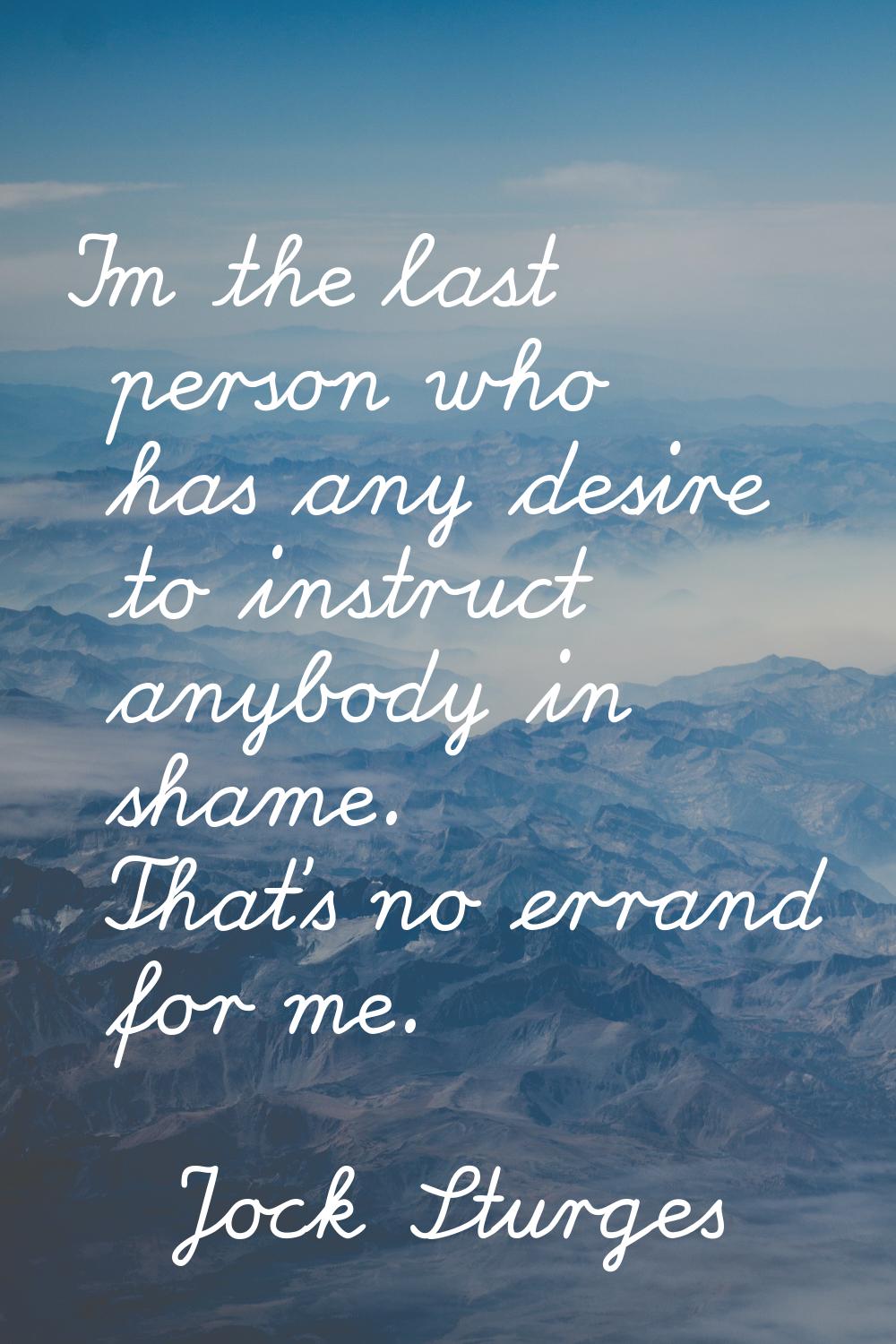I'm the last person who has any desire to instruct anybody in shame. That's no errand for me.