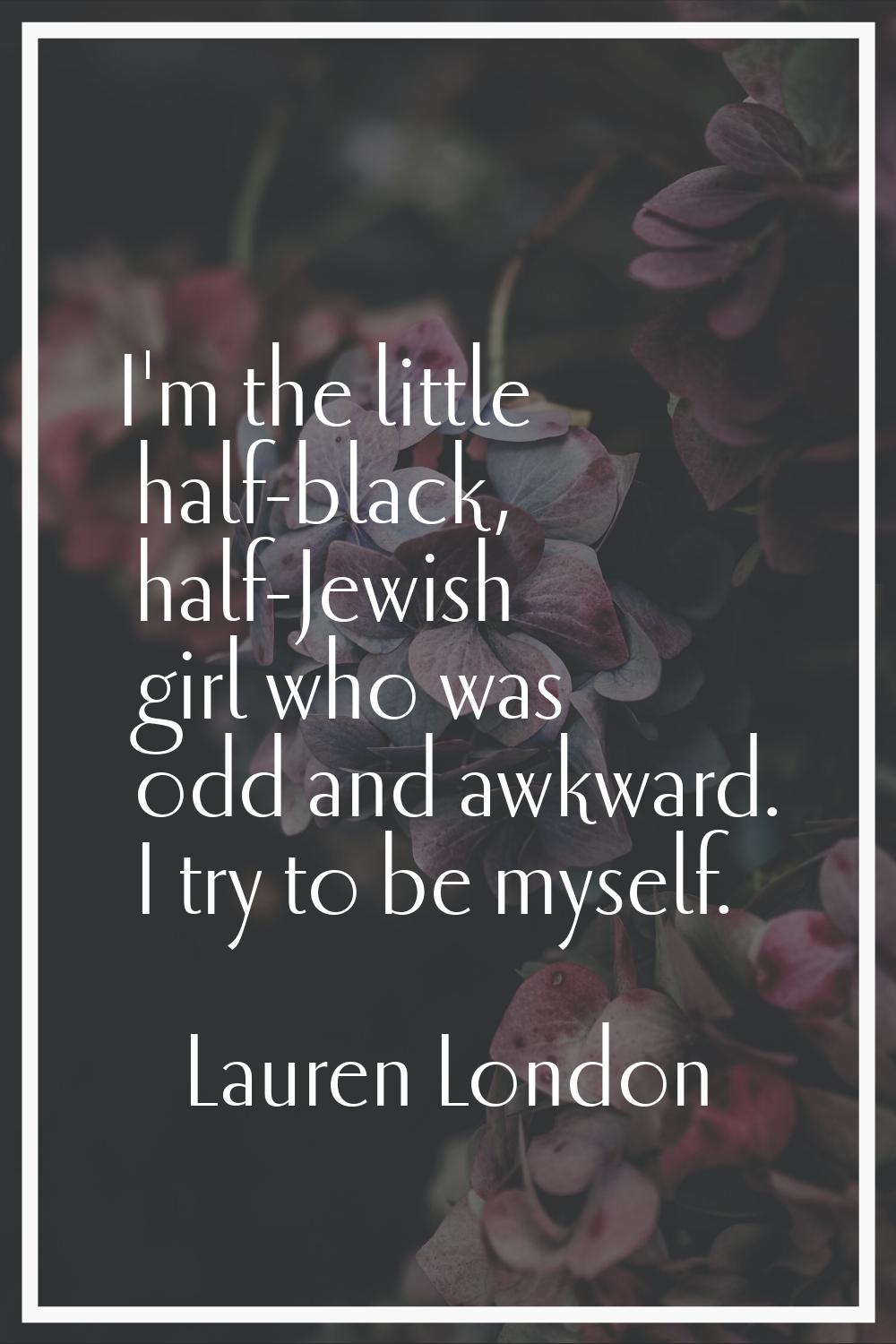 I'm the little half-black, half-Jewish girl who was odd and awkward. I try to be myself.