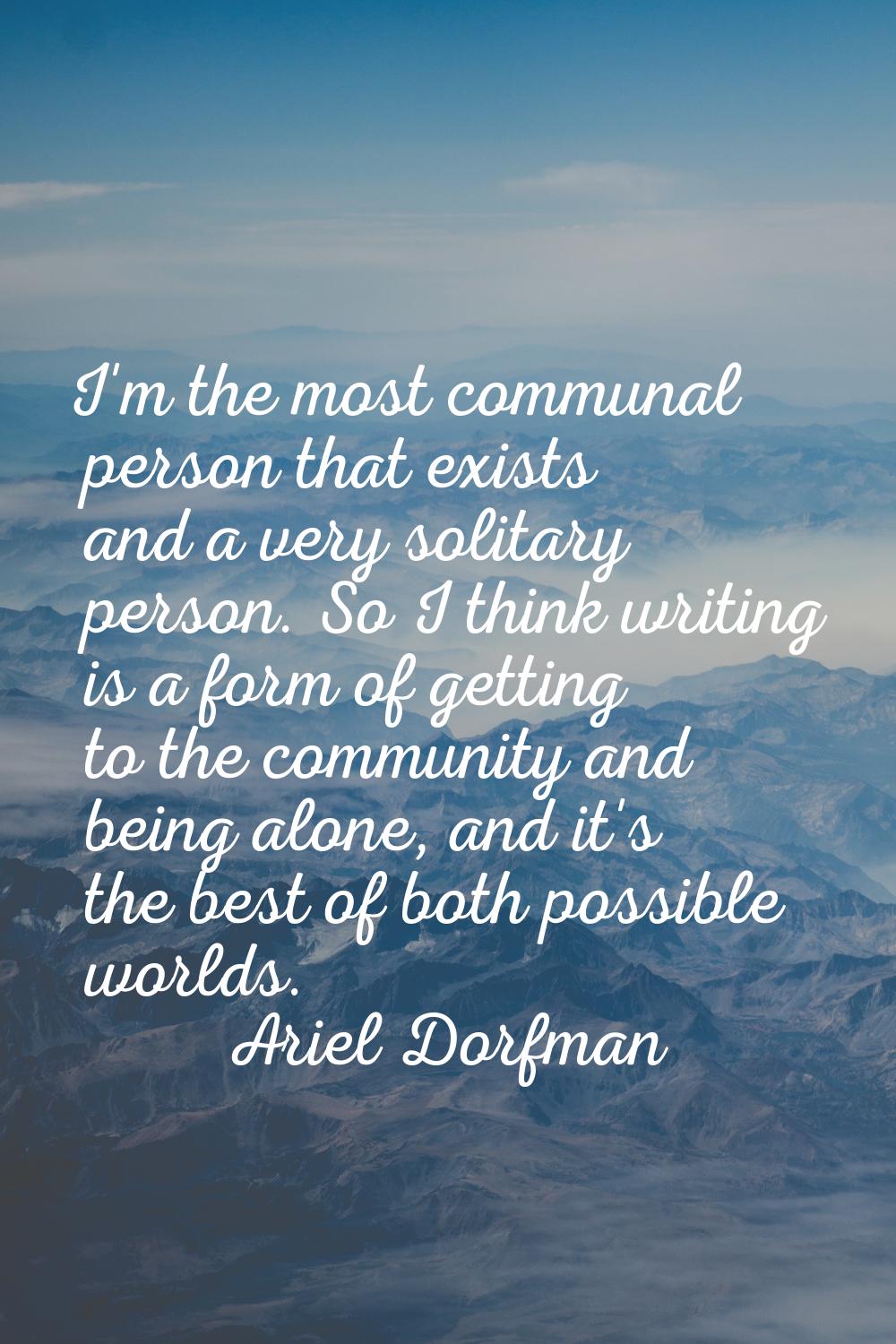 I'm the most communal person that exists and a very solitary person. So I think writing is a form o
