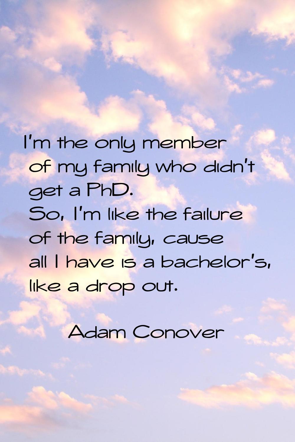 I'm the only member of my family who didn't get a PhD. So, I'm like the failure of the family, caus