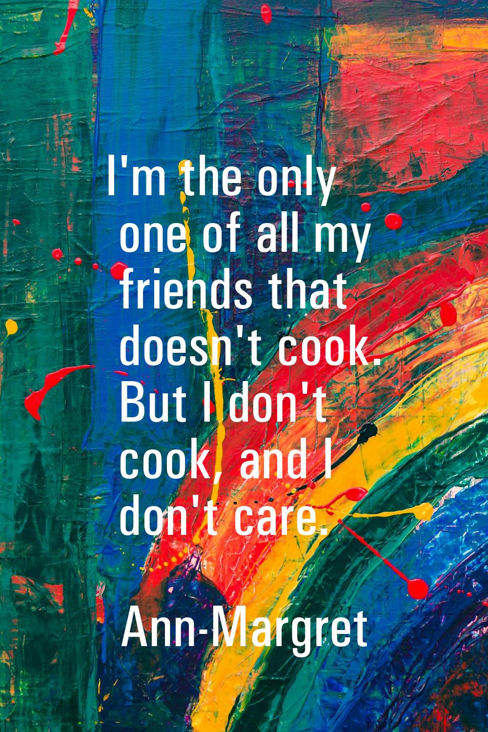 I'm the only one of all my friends that doesn't cook. But I don't cook, and I don't care.