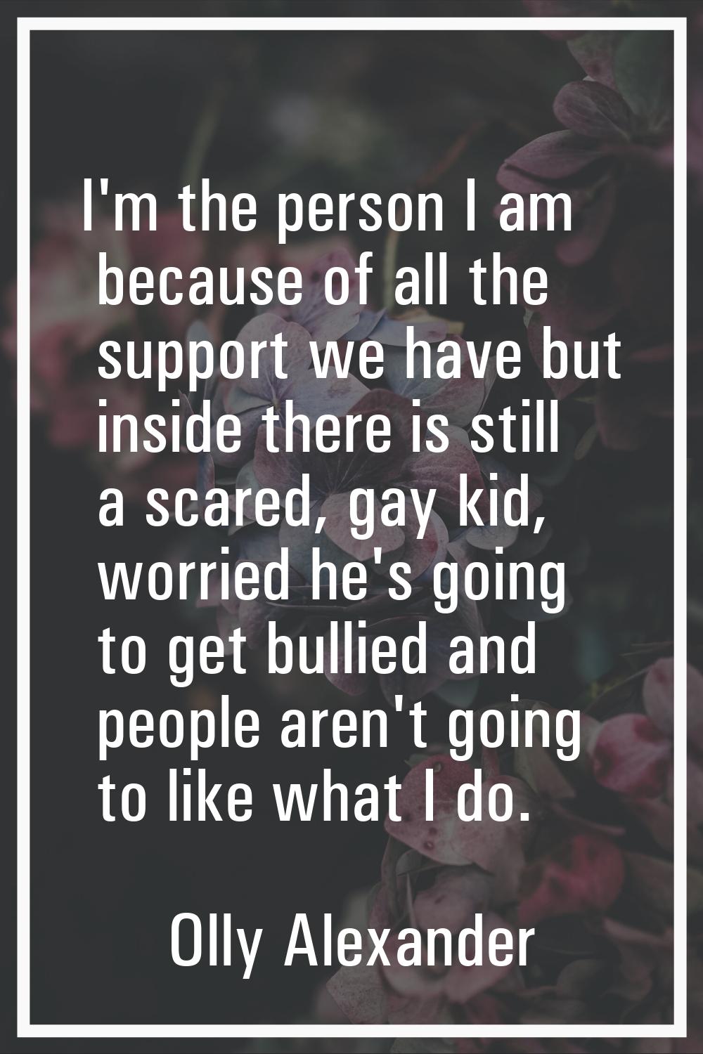I'm the person I am because of all the support we have but inside there is still a scared, gay kid,