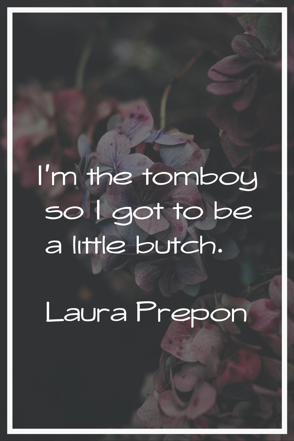 I'm the tomboy so I got to be a little butch.