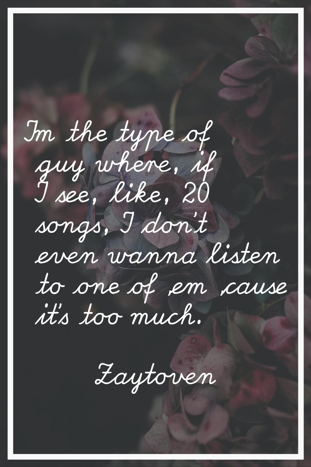 I'm the type of guy where, if I see, like, 20 songs, I don't even wanna listen to one of 'em 'cause