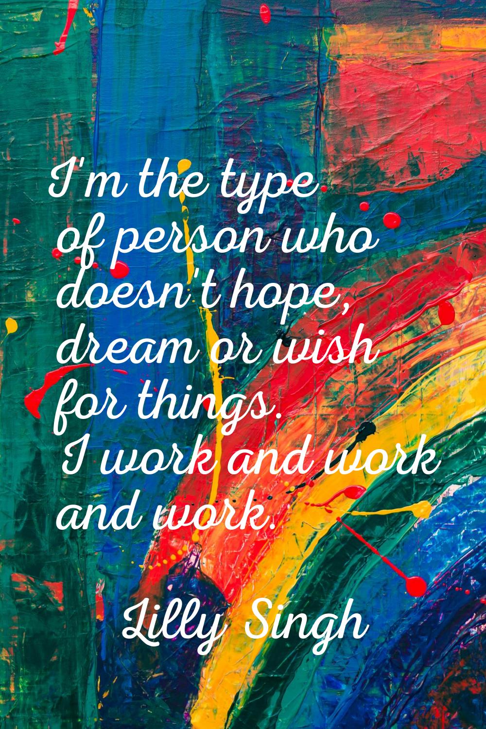 I'm the type of person who doesn't hope, dream or wish for things. I work and work and work.