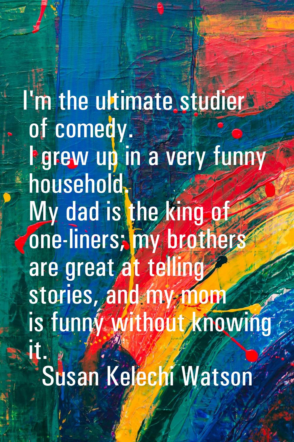 I'm the ultimate studier of comedy. I grew up in a very funny household. My dad is the king of one-