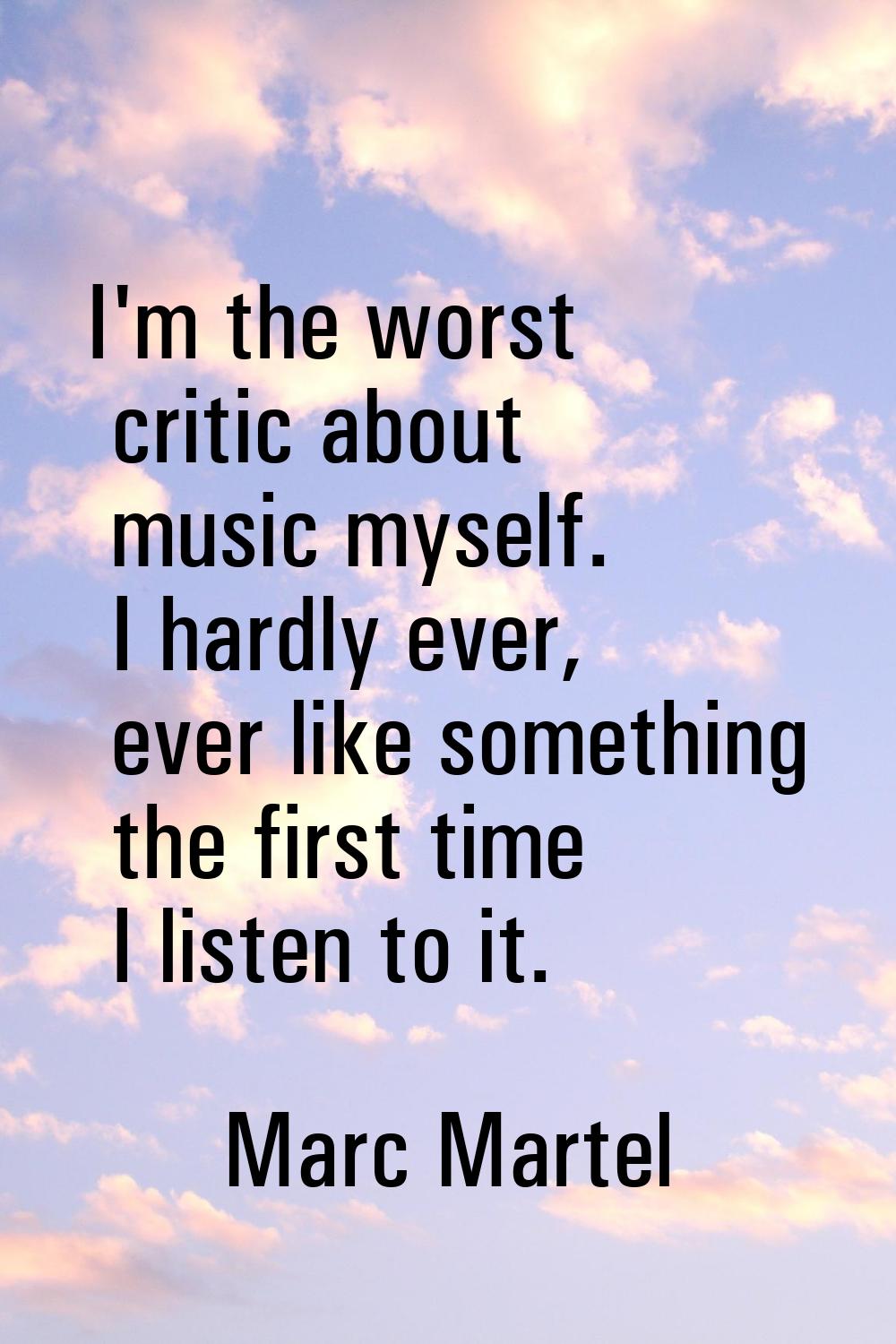 I'm the worst critic about music myself. I hardly ever, ever like something the first time I listen