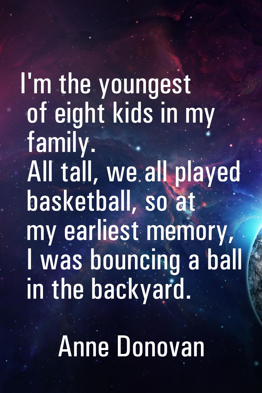 I'm the youngest of eight kids in my family. All tall, we all played basketball, so at my earliest 
