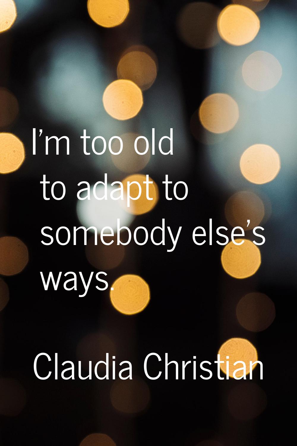 I'm too old to adapt to somebody else's ways.