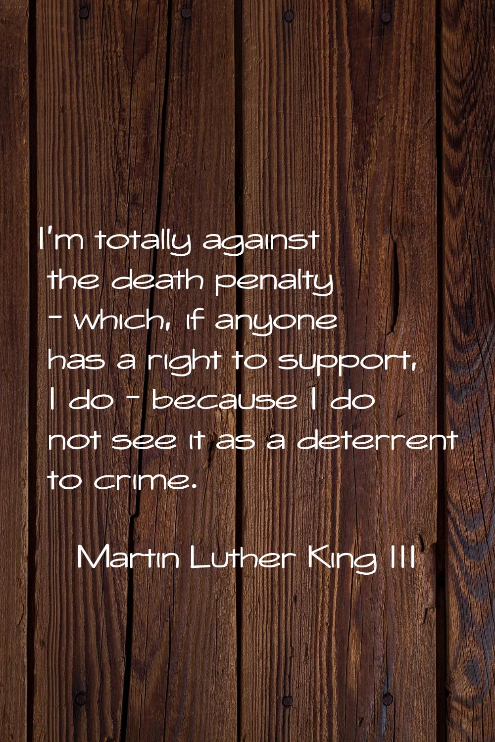 I'm totally against the death penalty - which, if anyone has a right to support, I do - because I d