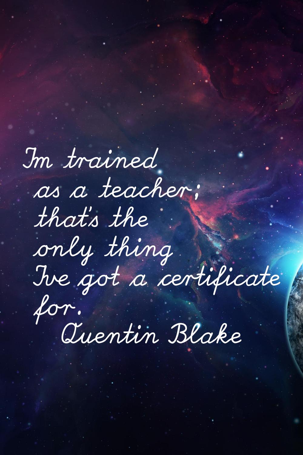 I'm trained as a teacher; that's the only thing I've got a certificate for.