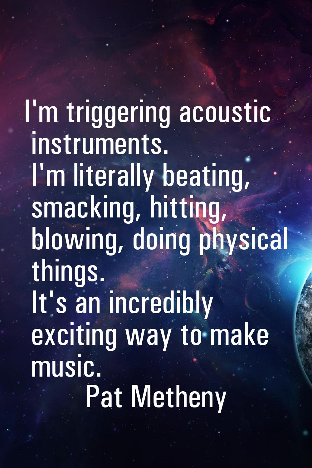 I'm triggering acoustic instruments. I'm literally beating, smacking, hitting, blowing, doing physi