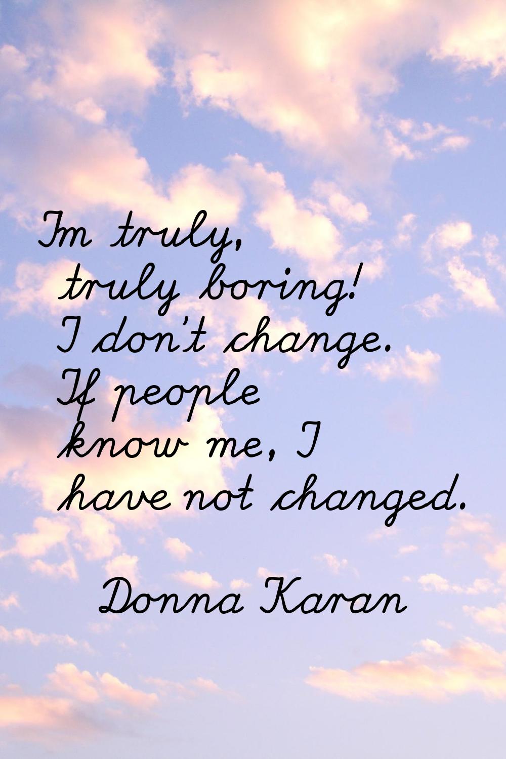 I'm truly, truly boring! I don't change. If people know me, I have not changed.