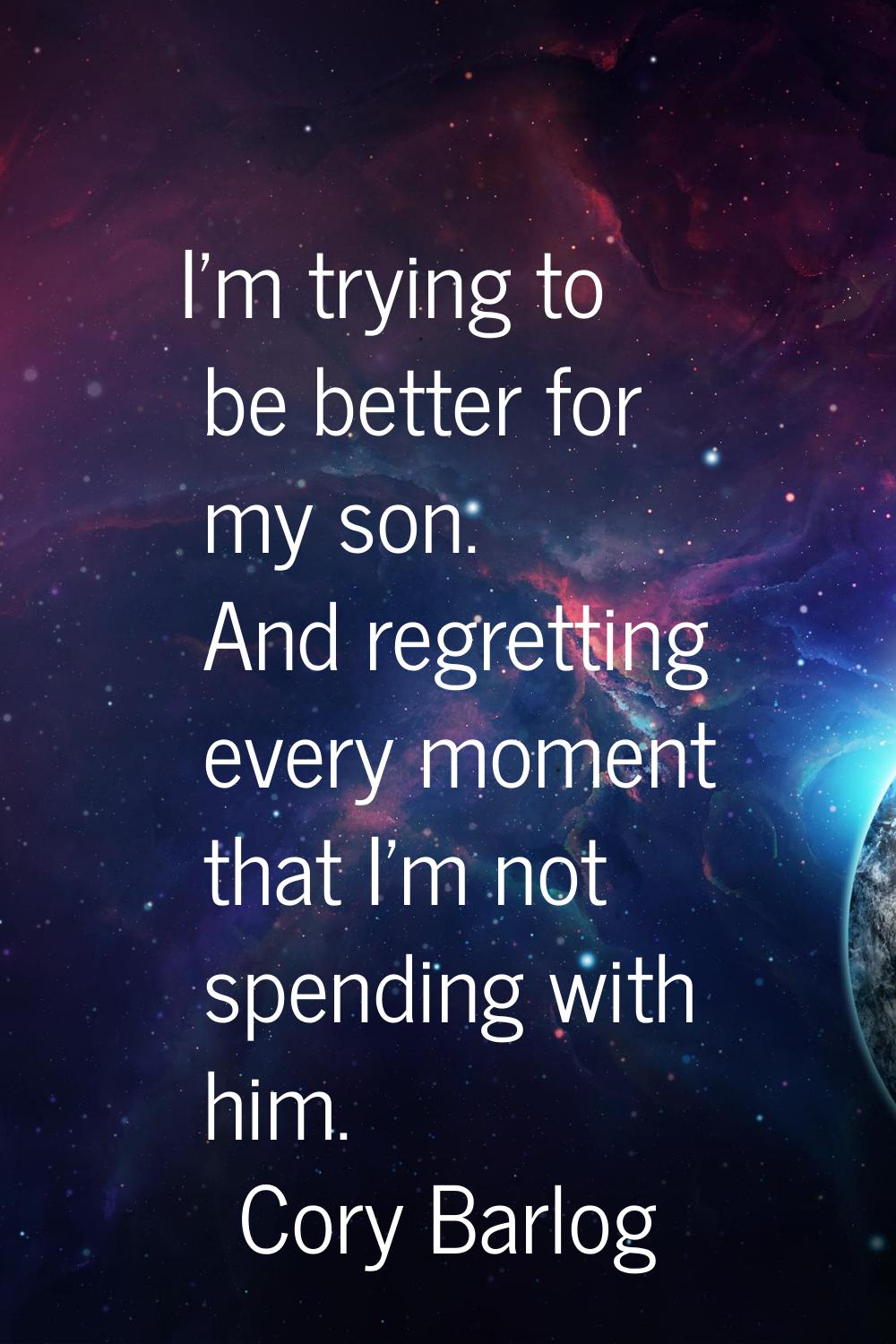 I'm trying to be better for my son. And regretting every moment that I'm not spending with him.