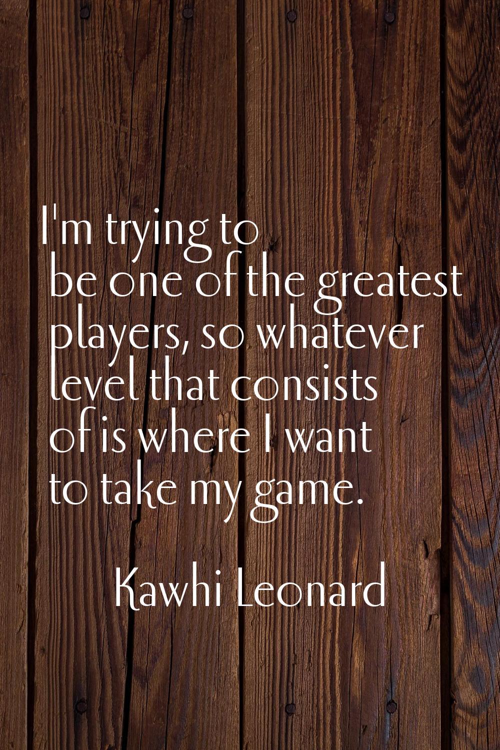 I'm trying to be one of the greatest players, so whatever level that consists of is where I want to