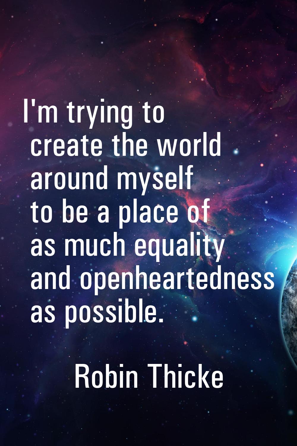 I'm trying to create the world around myself to be a place of as much equality and openheartedness 