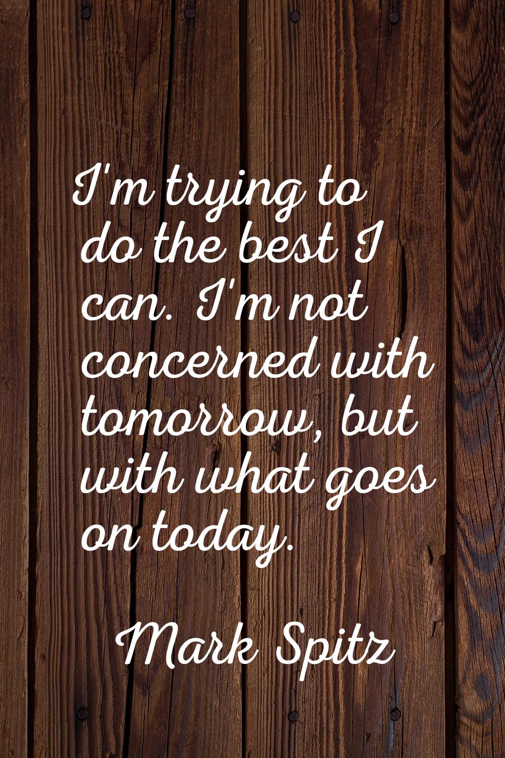 I'm trying to do the best I can. I'm not concerned with tomorrow, but with what goes on today.