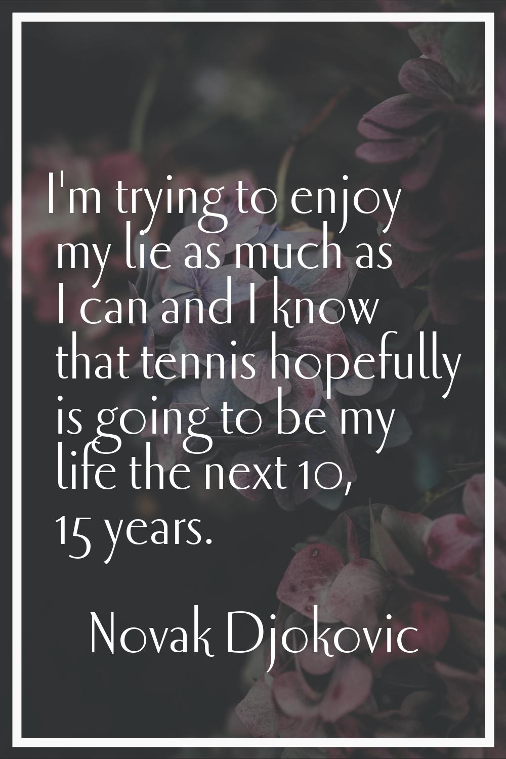 I'm trying to enjoy my lie as much as I can and I know that tennis hopefully is going to be my life