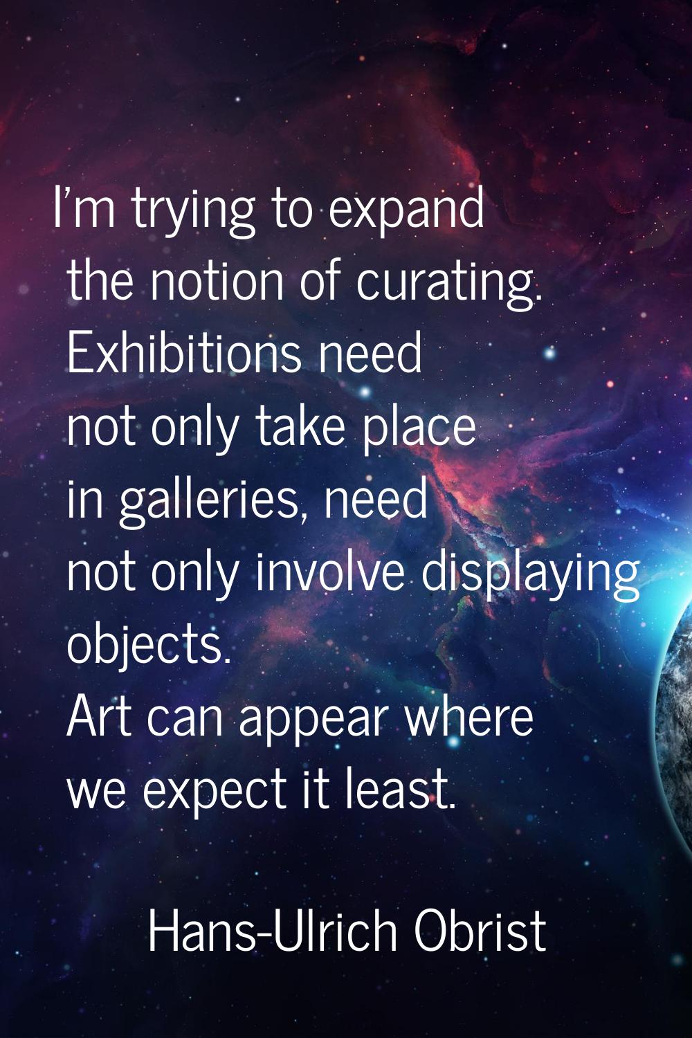 I'm trying to expand the notion of curating. Exhibitions need not only take place in galleries, nee