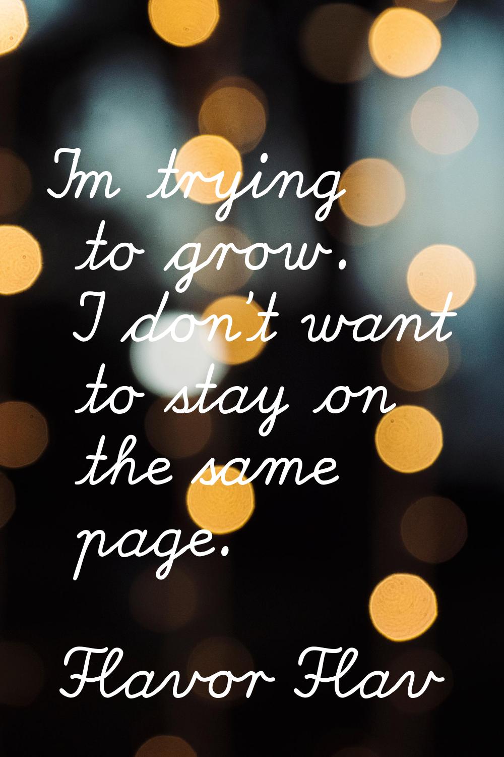 I'm trying to grow. I don't want to stay on the same page.