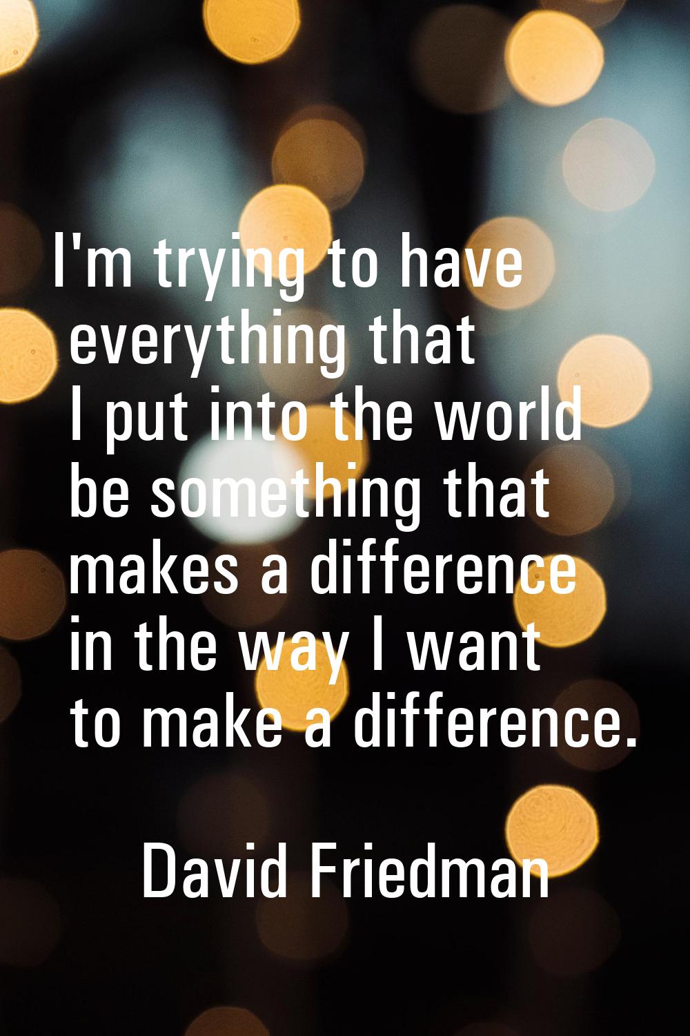 I'm trying to have everything that I put into the world be something that makes a difference in the