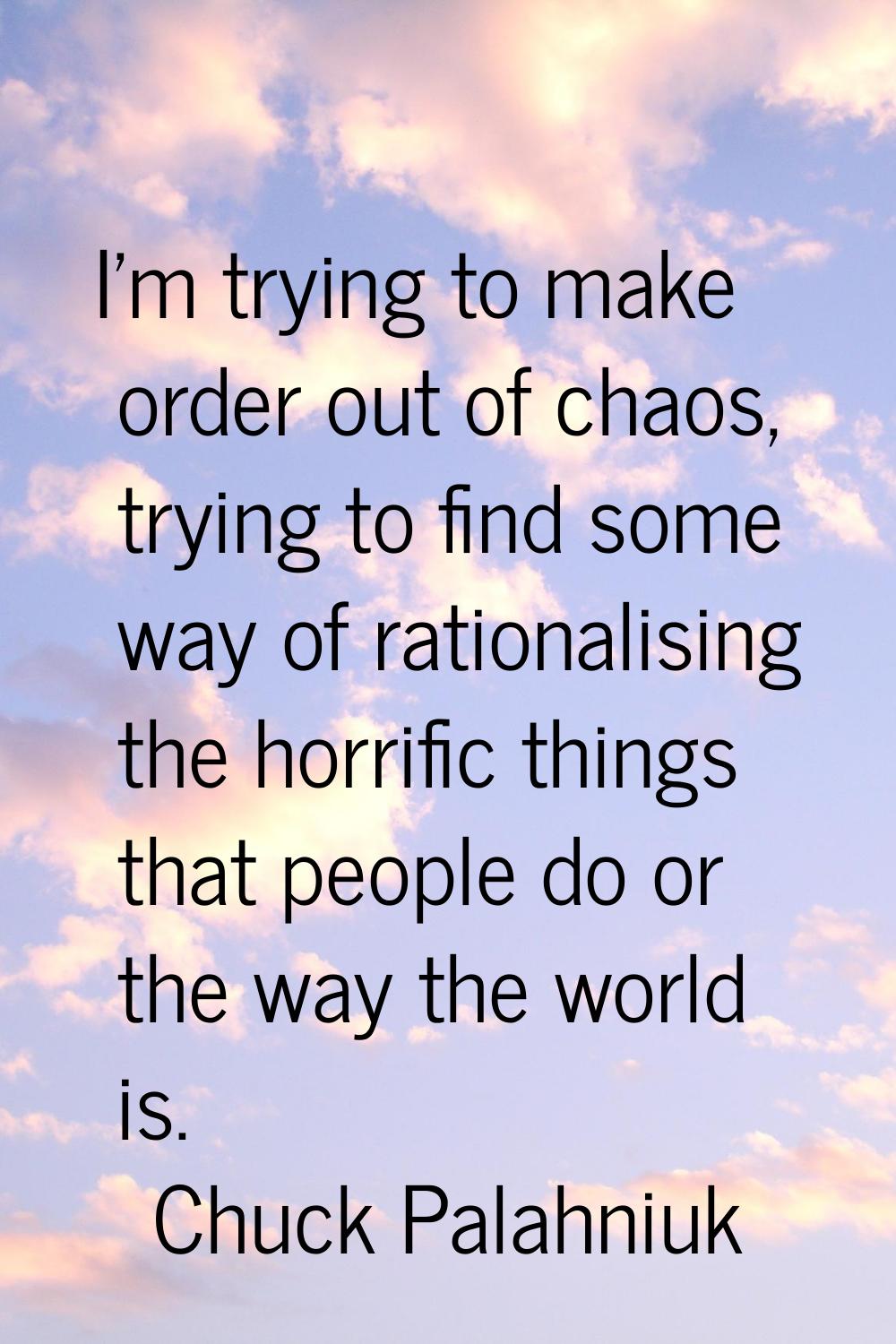 I'm trying to make order out of chaos, trying to find some way of rationalising the horrific things