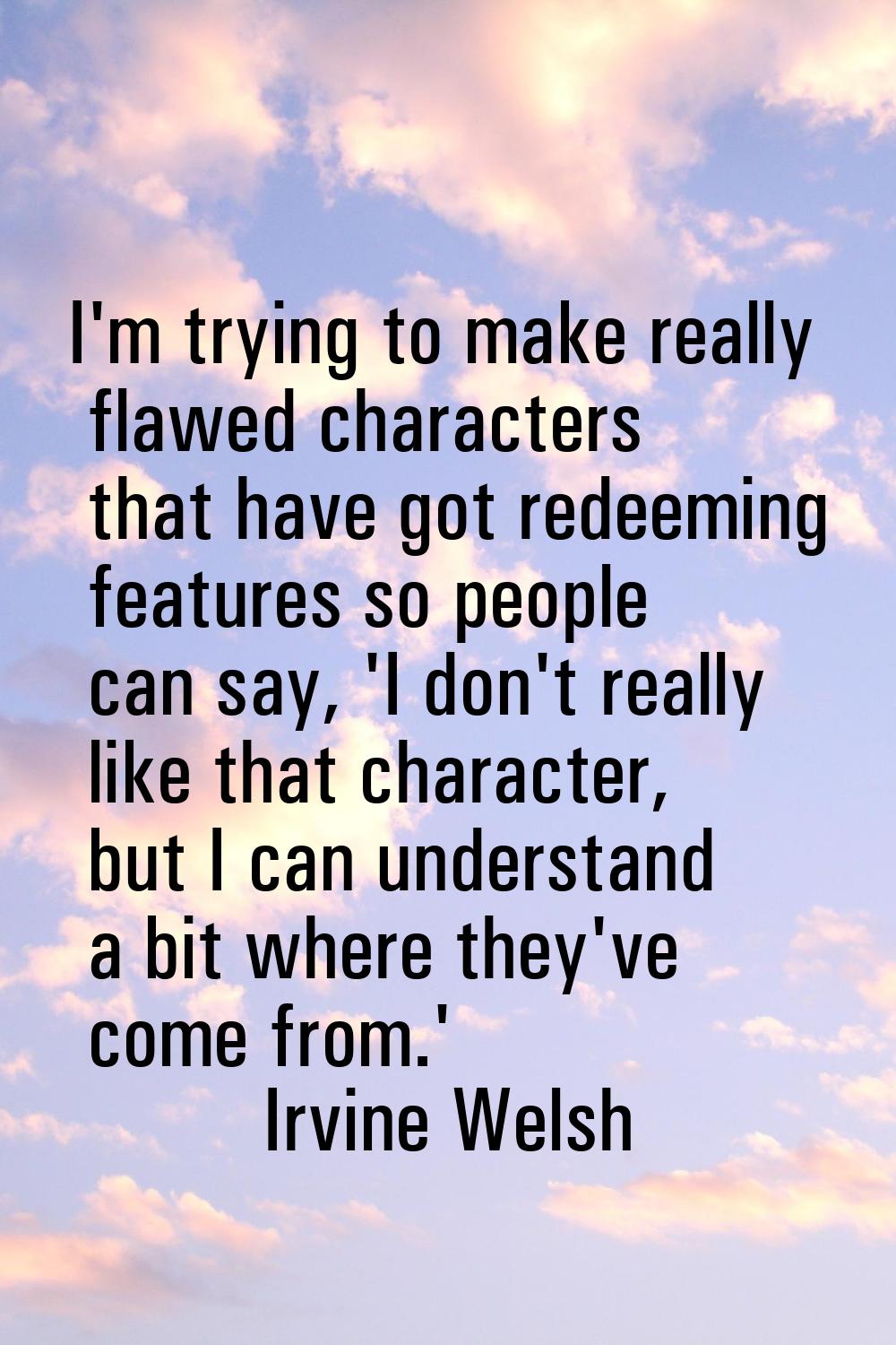 I'm trying to make really flawed characters that have got redeeming features so people can say, 'I 