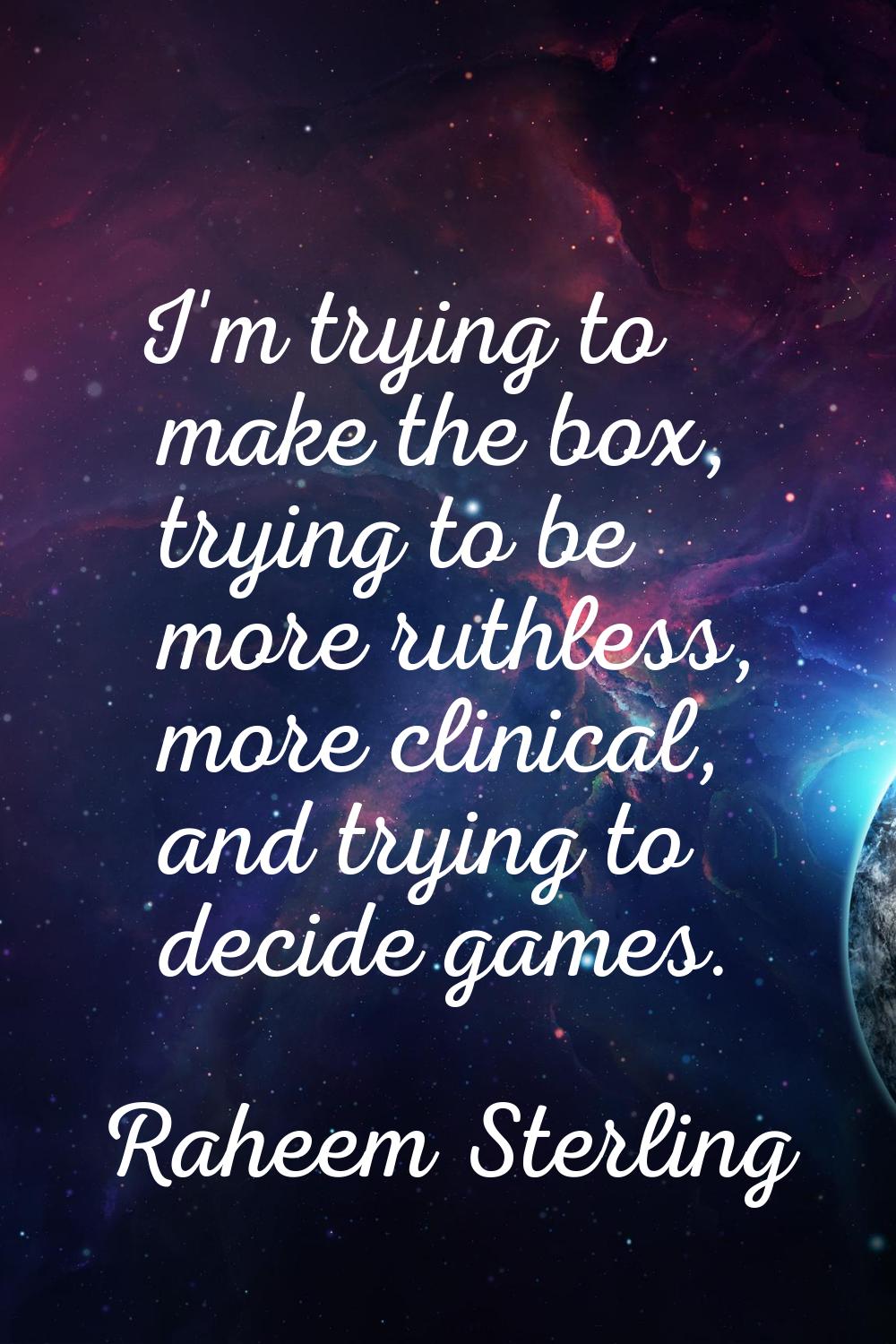 I'm trying to make the box, trying to be more ruthless, more clinical, and trying to decide games.
