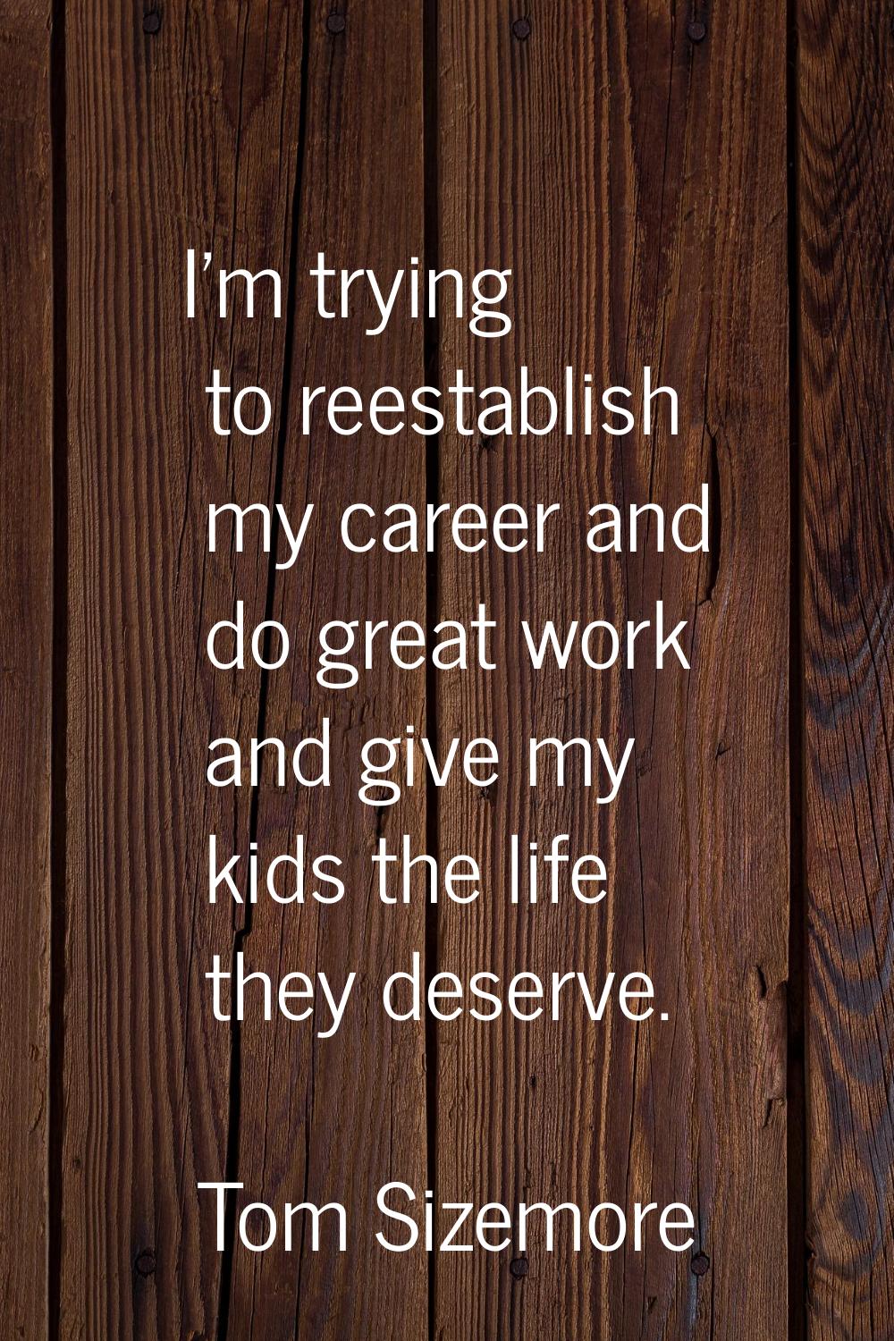 I'm trying to reestablish my career and do great work and give my kids the life they deserve.