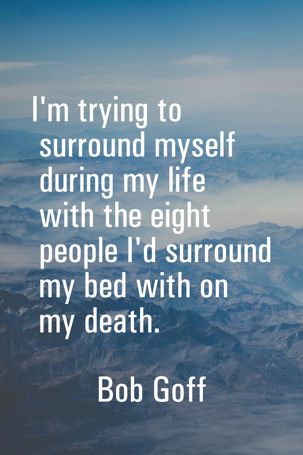 I'm trying to surround myself during my life with the eight people I'd surround my bed with on my d