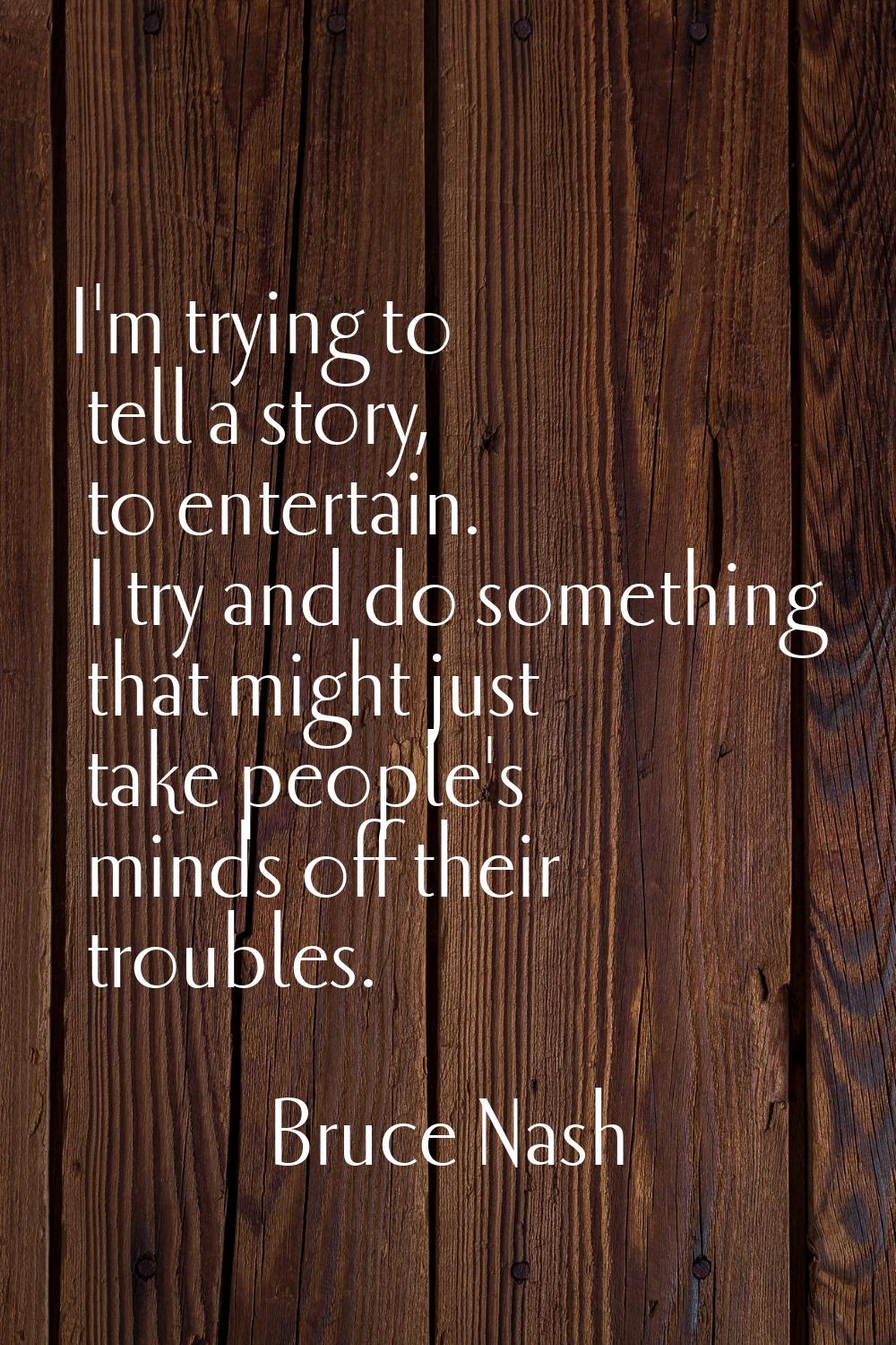 I'm trying to tell a story, to entertain. I try and do something that might just take people's mind