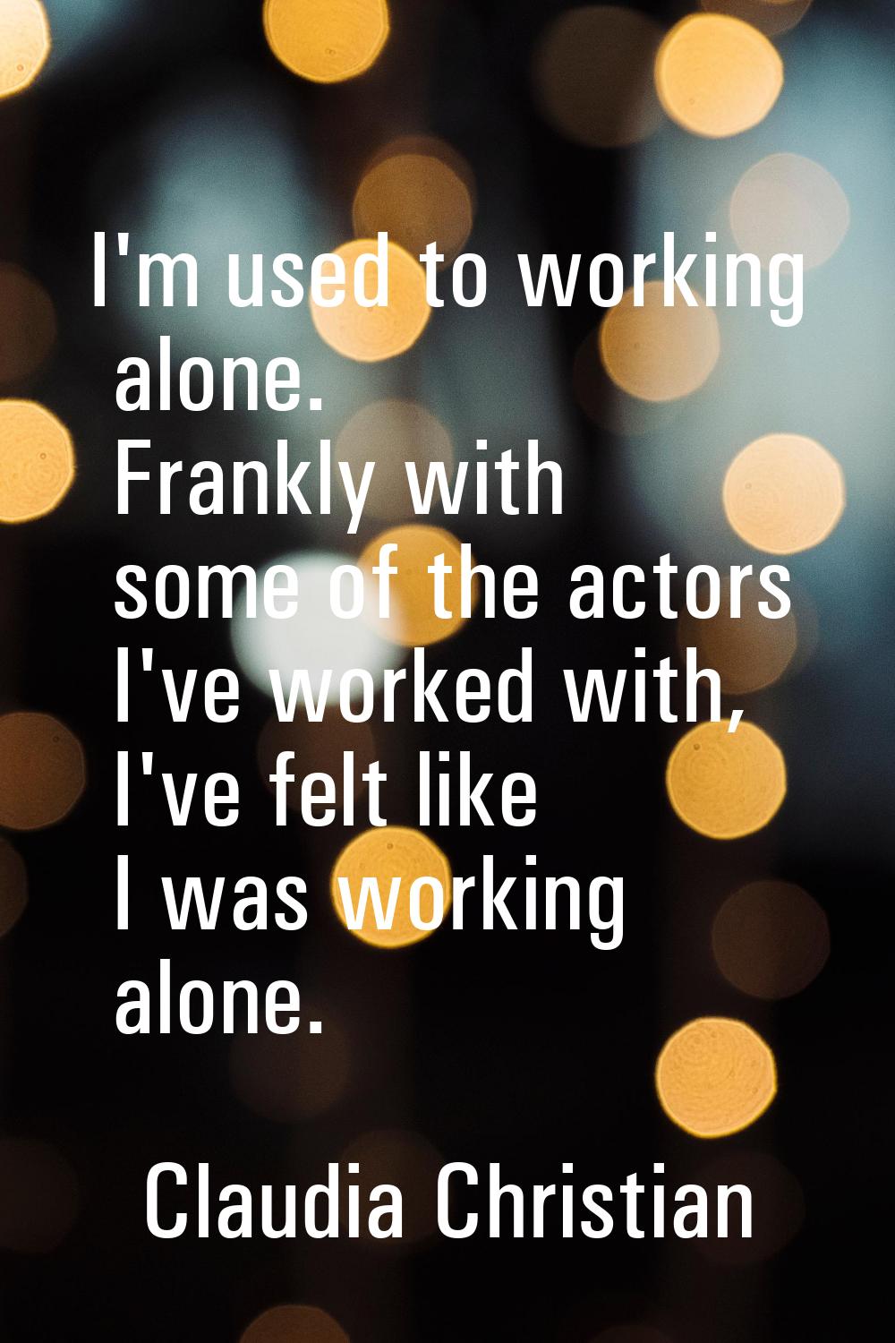 I'm used to working alone. Frankly with some of the actors I've worked with, I've felt like I was w