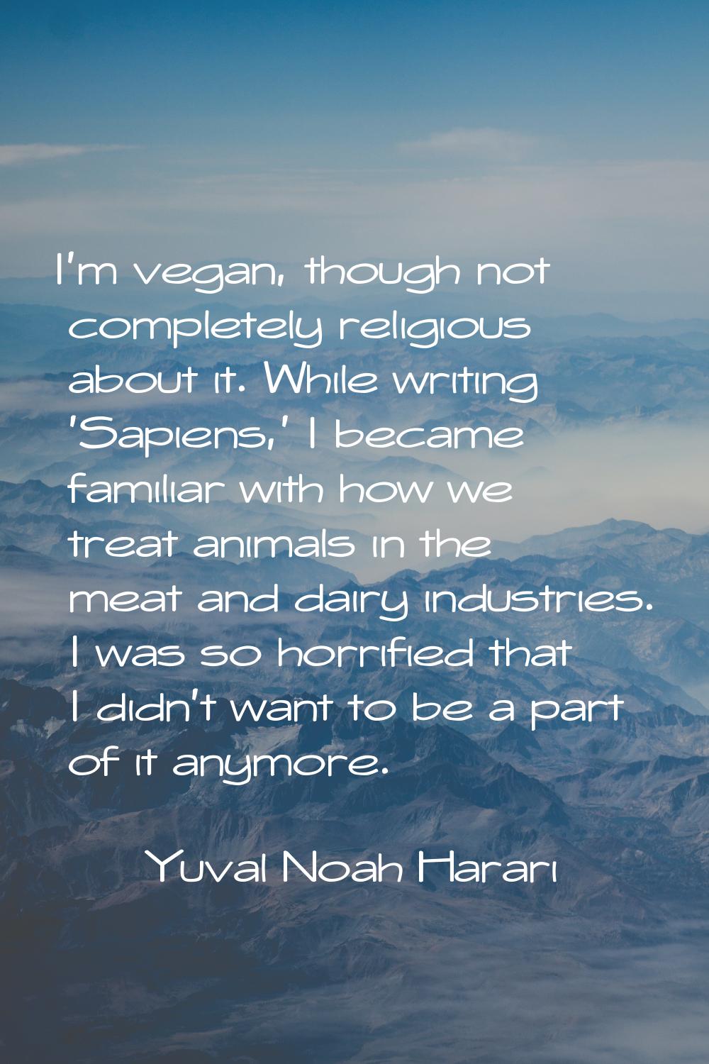 I'm vegan, though not completely religious about it. While writing 'Sapiens,' I became familiar wit
