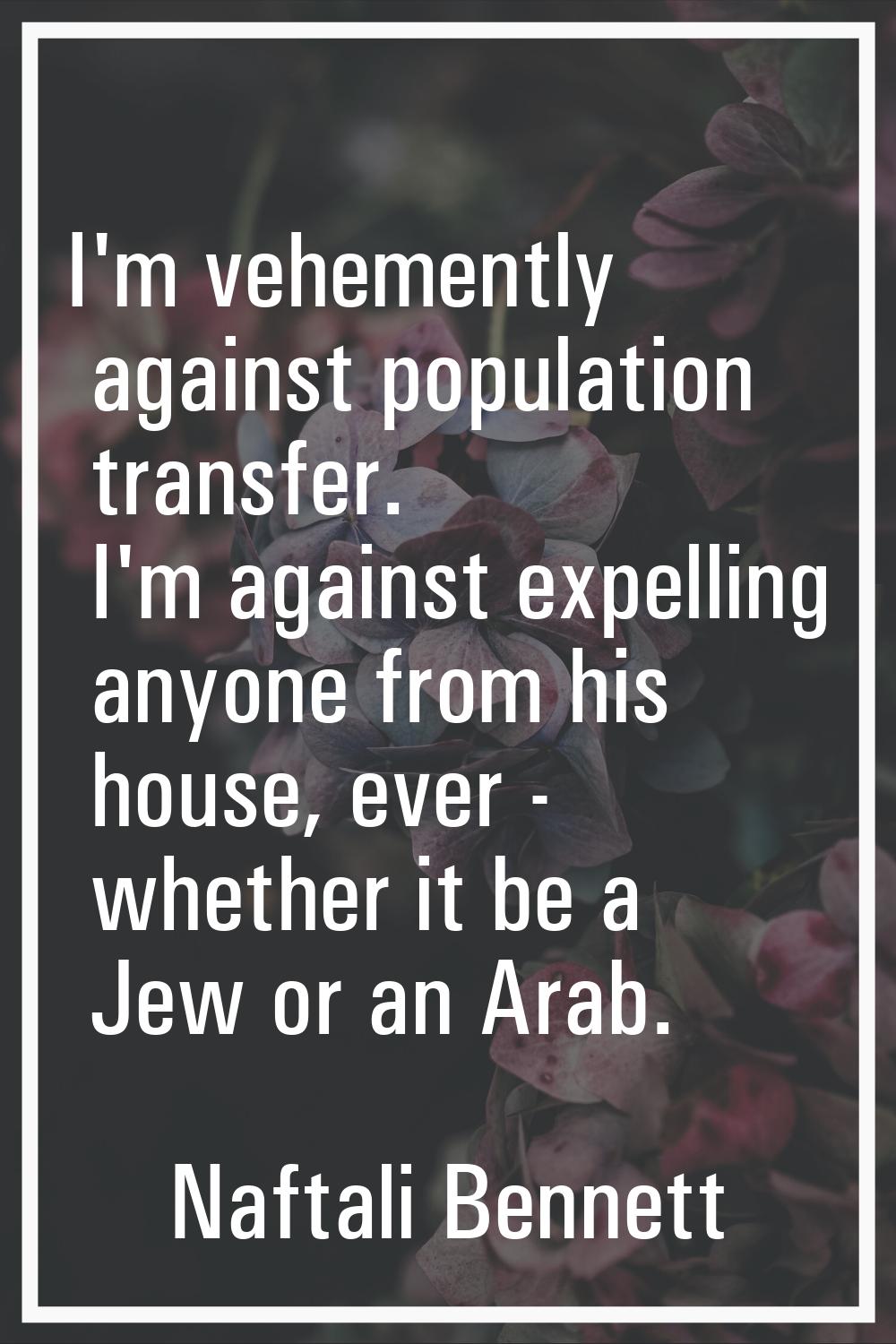 I'm vehemently against population transfer. I'm against expelling anyone from his house, ever - whe