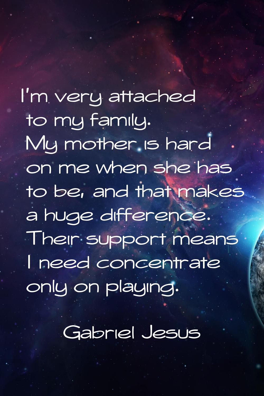 I'm very attached to my family. My mother is hard on me when she has to be, and that makes a huge d