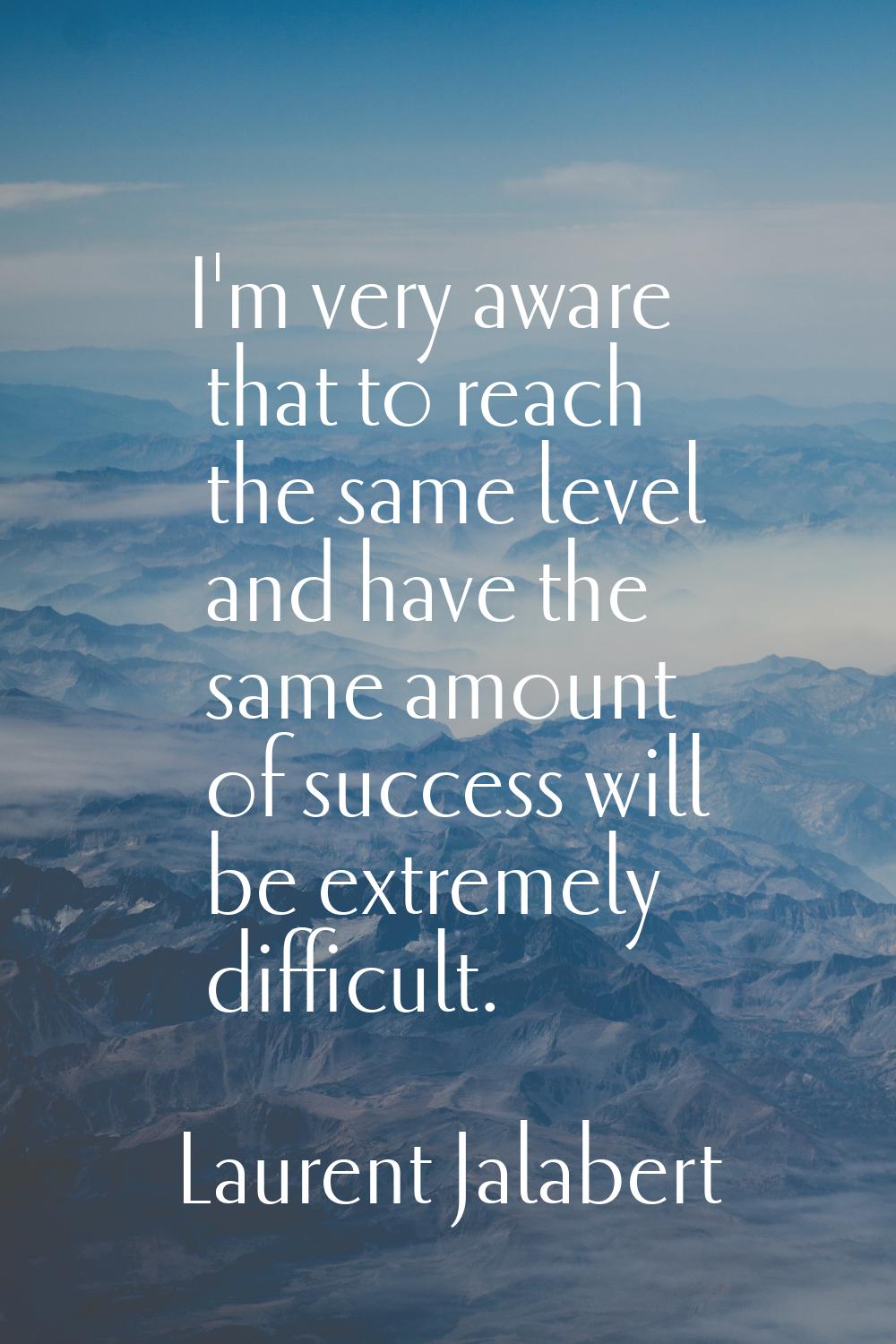 I'm very aware that to reach the same level and have the same amount of success will be extremely d