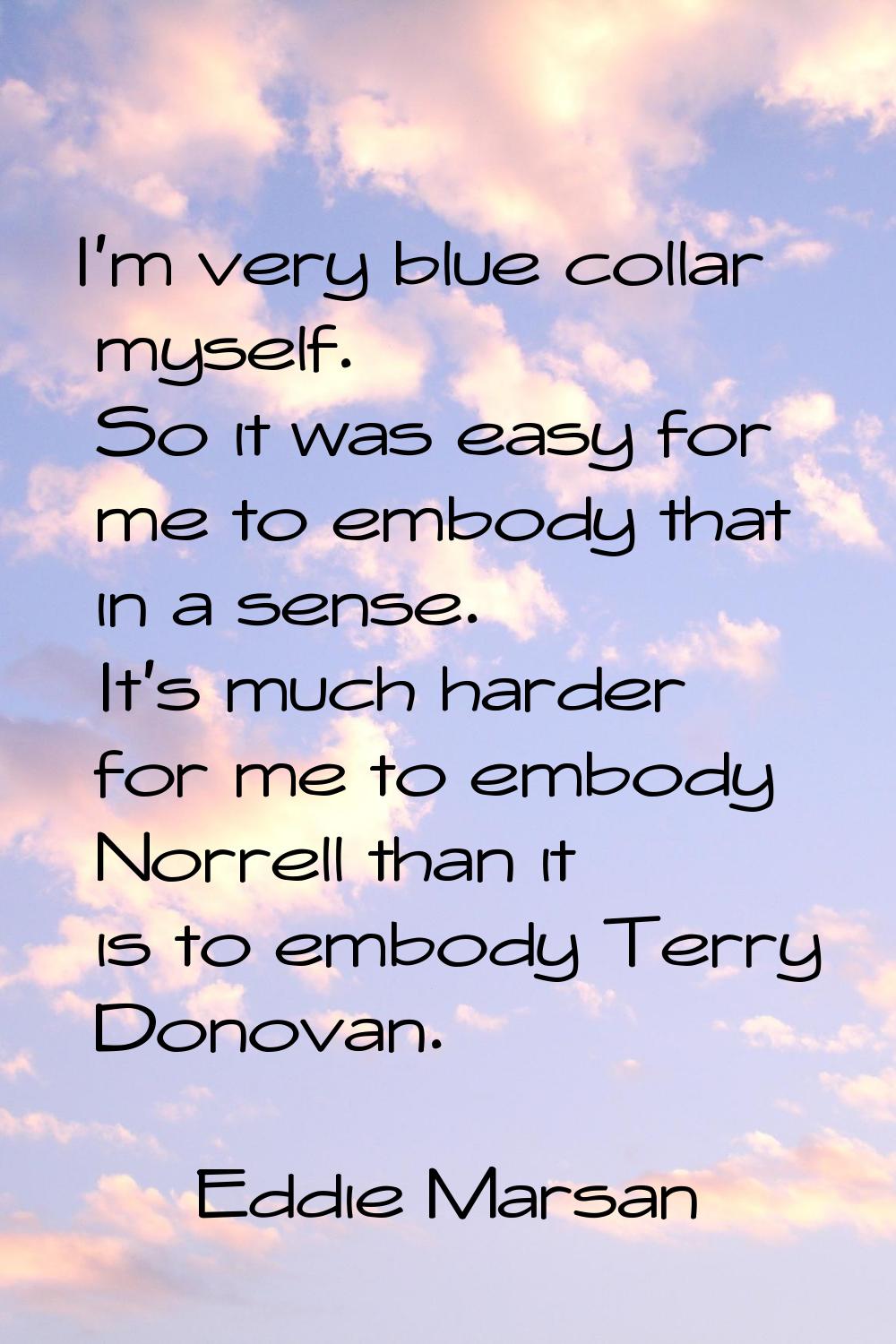 I'm very blue collar myself. So it was easy for me to embody that in a sense. It's much harder for 