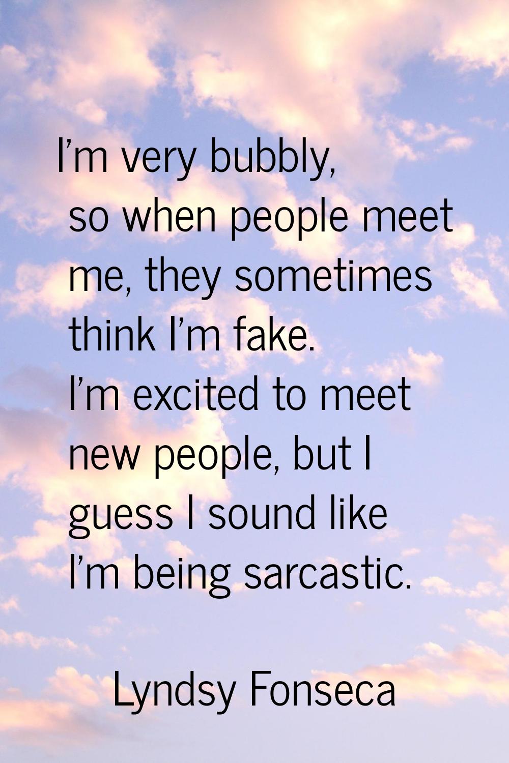 I'm very bubbly, so when people meet me, they sometimes think I'm fake. I'm excited to meet new peo