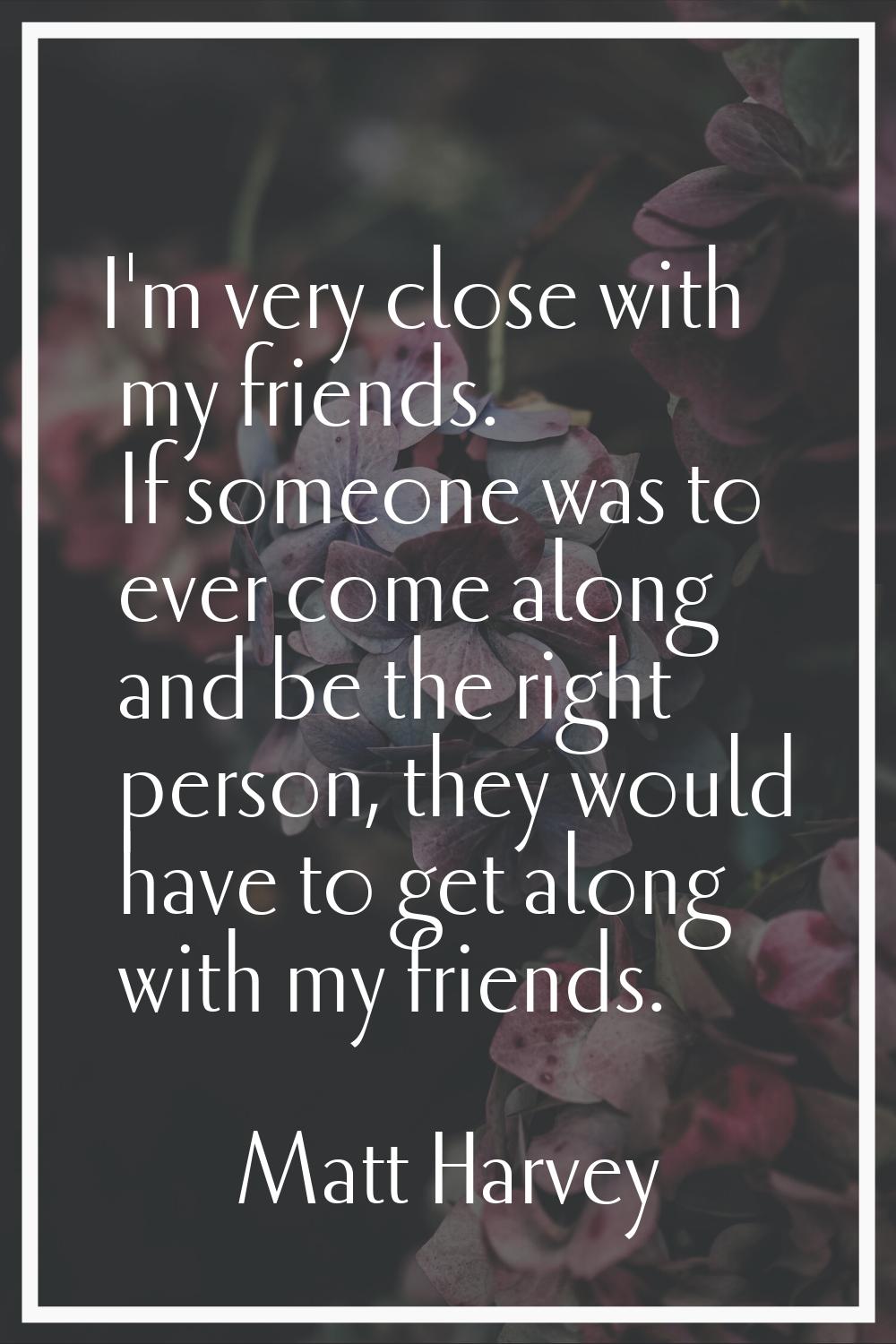 I'm very close with my friends. If someone was to ever come along and be the right person, they wou