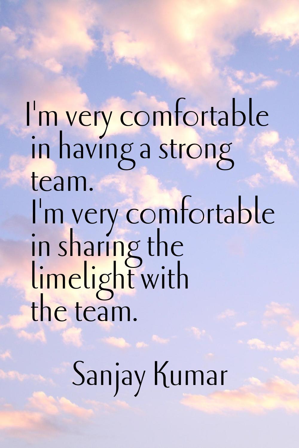 I'm very comfortable in having a strong team. I'm very comfortable in sharing the limelight with th