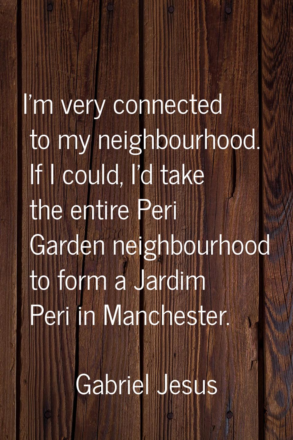I'm very connected to my neighbourhood. If I could, I'd take the entire Peri Garden neighbourhood t
