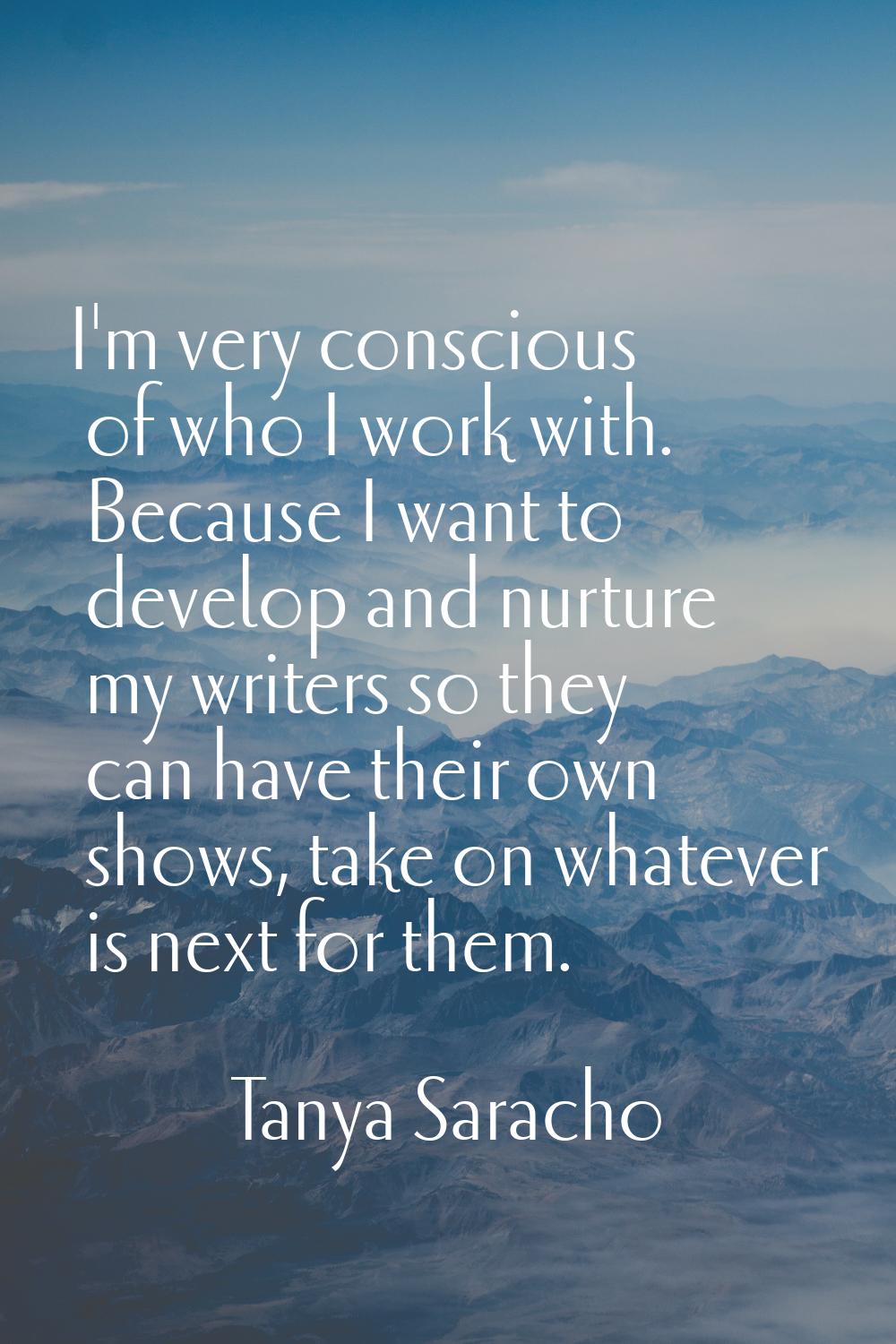 I'm very conscious of who I work with. Because I want to develop and nurture my writers so they can