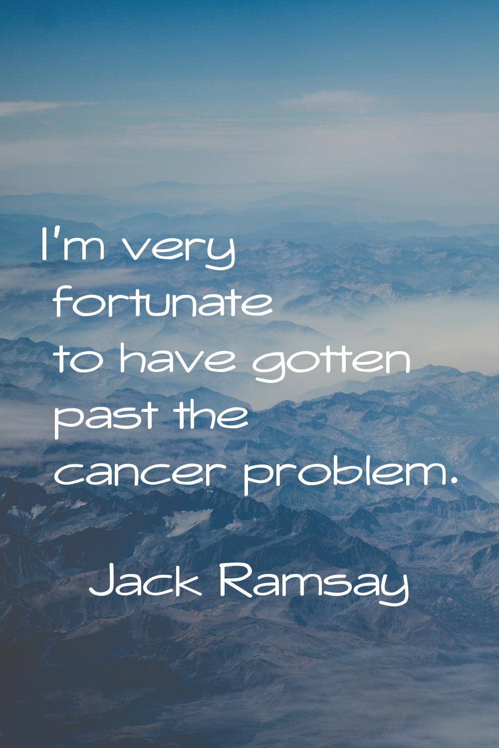 I'm very fortunate to have gotten past the cancer problem.