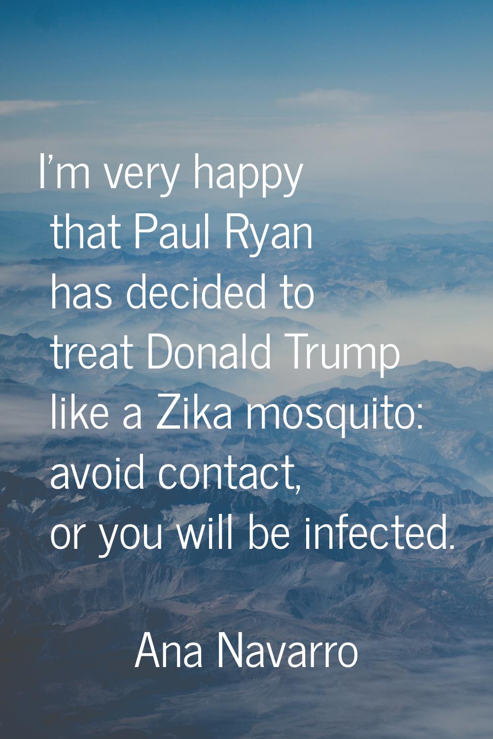 I'm very happy that Paul Ryan has decided to treat Donald Trump like a Zika mosquito: avoid contact